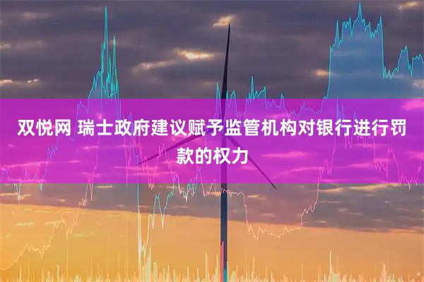 双悦网 瑞士政府建议赋予监管机构对银行进行罚款的权力