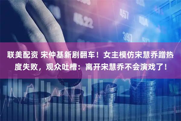 联美配资 宋仲基新剧翻车!女主模仿宋慧乔蹭热度失败,观众吐槽:离开宋慧乔不会演戏了!