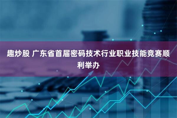 趣炒股 广东省首届密码技术行业职业技能竞赛顺利举办