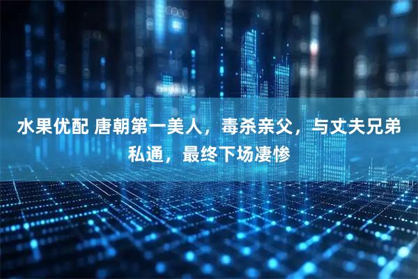 水果优配 唐朝第一美人，毒杀亲父，与丈夫兄弟私通，最终下场凄惨