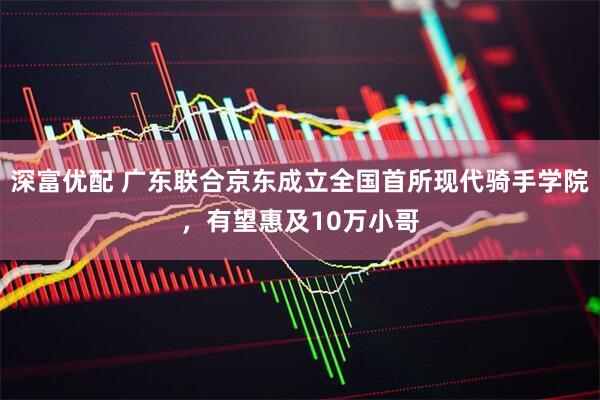 深富优配 广东联合京东成立全国首所现代骑手学院，有望惠及10万小哥