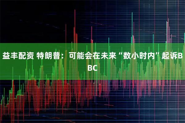 益丰配资 特朗普：可能会在未来“数小时内”起诉BBC