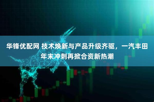 华锋优配网 技术焕新与产品升级齐驱，一汽丰田年末冲刺再掀合资新热潮