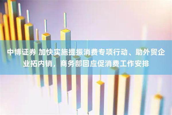 中博证券 加快实施提振消费专项行动、助外贸企业拓内销，商务部回应促消费工作安排