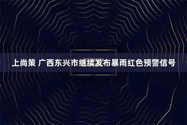 上尚策 广西东兴市继续发布暴雨红色预警信号