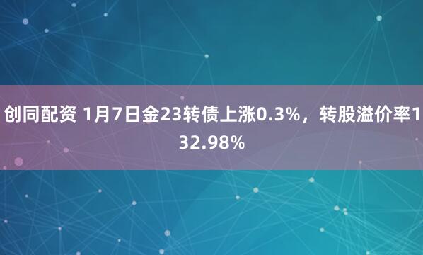 创同配资 1月7日金23转债上涨0.3%，转股溢价率132.98%