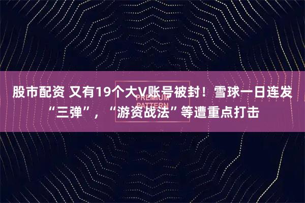 股市配资 又有19个大V账号被封！雪球一日连发“三弹”，“游资战法”等遭重点打击