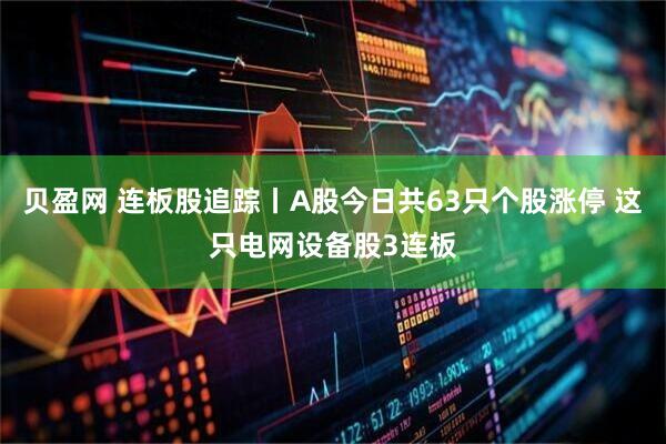 贝盈网 连板股追踪丨A股今日共63只个股涨停 这只电网设备股3连板