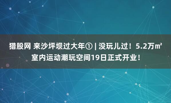 猎股网 来沙坪坝过大年① | 没玩儿过！5.2万㎡室内运动潮玩空间19日正式开业！