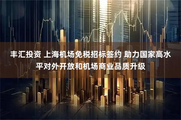 丰汇投资 上海机场免税招标签约 助力国家高水平对外开放和机场商业品质升级