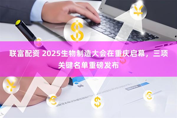 联富配资 2025生物制造大会在重庆启幕，三项关键名单重磅发布