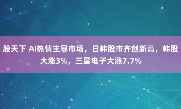股天下 AI热情主导市场，日韩股市齐创新高，韩股大涨3%，三星电子大涨7.7%